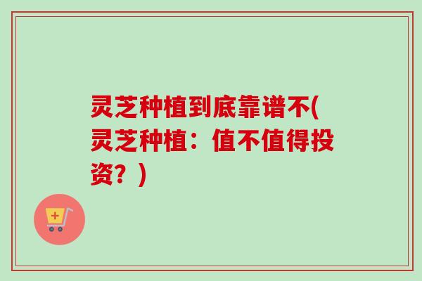 灵芝种植到底靠谱不(灵芝种植：值不值得投资？)
