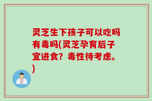 灵芝生下孩子可以吃吗有毒吗(灵芝孕育后子宜进食？毒性待考虑。)