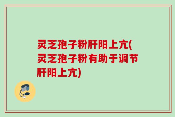 灵芝孢子粉阳上亢(灵芝孢子粉有助于调节阳上亢)