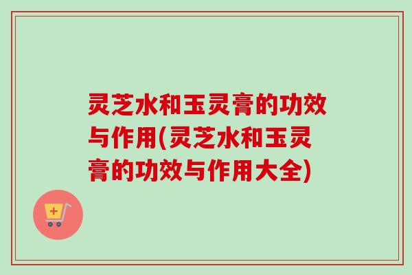 灵芝水和玉灵膏的功效与作用(灵芝水和玉灵膏的功效与作用大全)