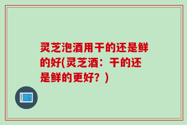 灵芝泡酒用干的还是鲜的好(灵芝酒：干的还是鲜的更好？)