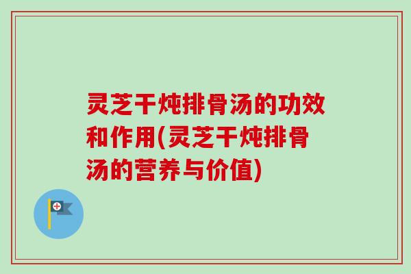 灵芝干炖排骨汤的功效和作用(灵芝干炖排骨汤的营养与价值)