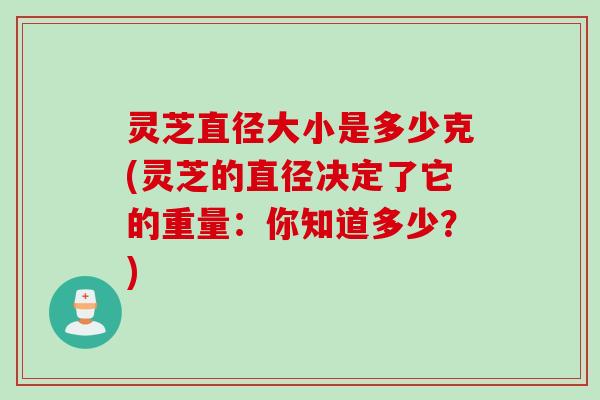 灵芝直径大小是多少克(灵芝的直径决定了它的重量：你知道多少？)
