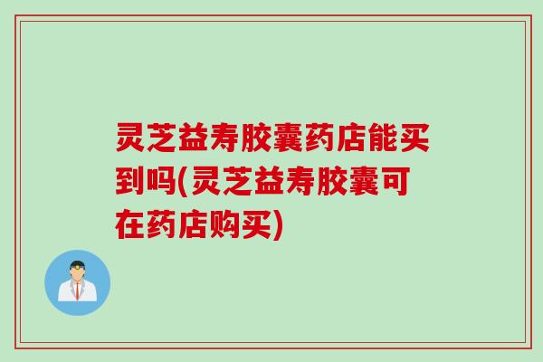 灵芝益寿胶囊药店能买到吗(灵芝益寿胶囊可在药店购买)