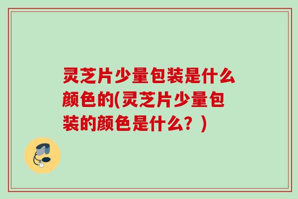 灵芝片少量包装是什么颜色的(灵芝片少量包装的颜色是什么？)