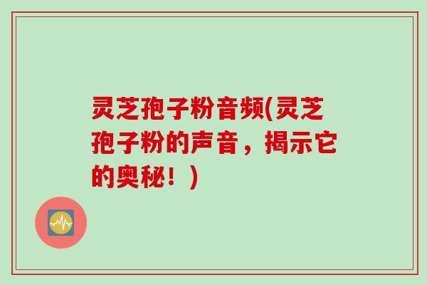 灵芝孢子粉音频(灵芝孢子粉的声音，揭示它的奥秘！)