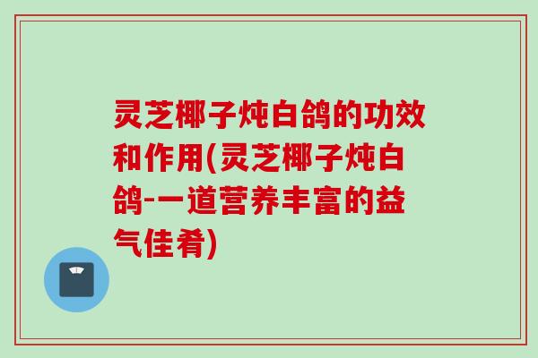 灵芝椰子炖白鸽的功效和作用(灵芝椰子炖白鸽-一道营养丰富的益气佳肴)