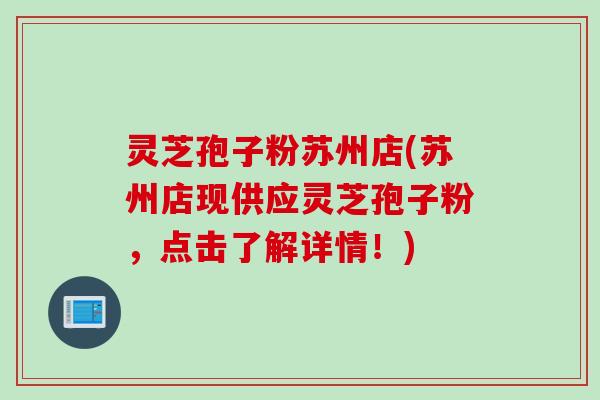 灵芝孢子粉苏州店(苏州店现供应灵芝孢子粉，点击了解详情！)