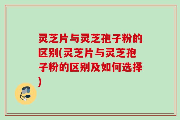 灵芝片与灵芝孢子粉的区别(灵芝片与灵芝孢子粉的区别及如何选择)