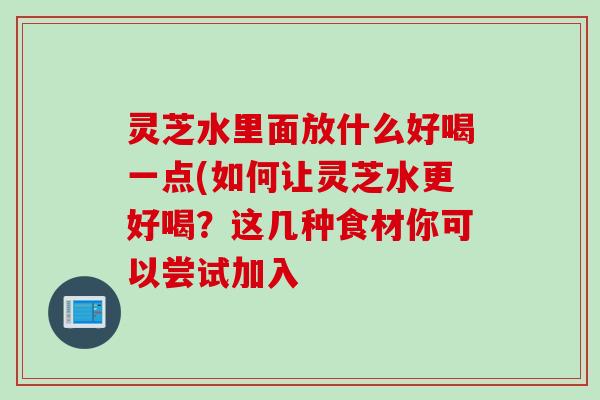 灵芝水里面放什么好喝一点(如何让灵芝水更好喝？这几种食材你可以尝试加入