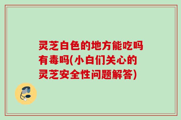灵芝白色的地方能吃吗有毒吗(小白们关心的灵芝安全性问题解答)