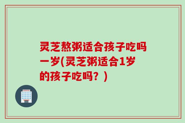 灵芝熬粥适合孩子吃吗一岁(灵芝粥适合1岁的孩子吃吗？)