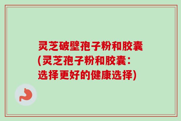 灵芝破壁孢子粉和胶囊(灵芝孢子粉和胶囊：选择更好的健康选择)