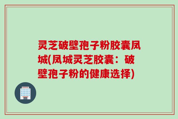 灵芝破壁孢子粉胶囊凤城(凤城灵芝胶囊：破壁孢子粉的健康选择)
