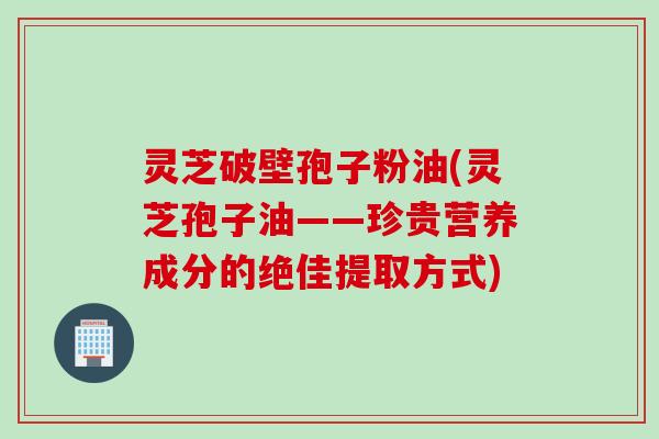 灵芝破壁孢子粉油(灵芝孢子油——珍贵营养成分的绝佳提取方式)