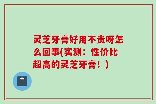灵芝牙膏好用不贵呀怎么回事(实测：性价比超高的灵芝牙膏！)