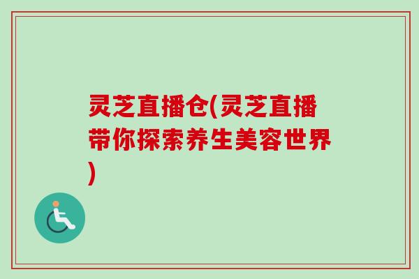 灵芝直播仓(灵芝直播带你探索养生美容世界)