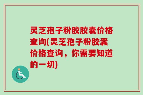 灵芝孢子粉胶胶囊价格查询(灵芝孢子粉胶囊价格查询，你需要知道的一切)