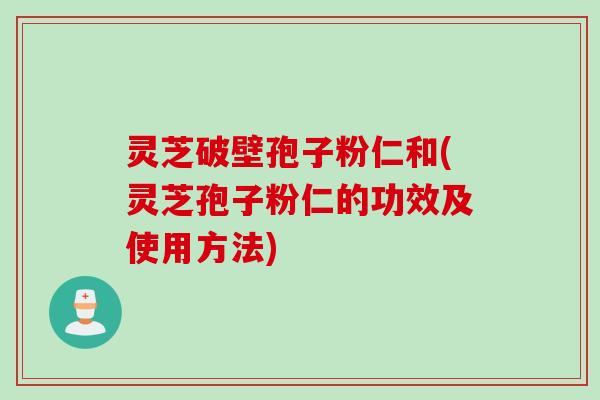 灵芝破壁孢子粉仁和(灵芝孢子粉仁的功效及使用方法)