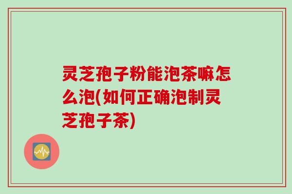 灵芝孢子粉能泡茶嘛怎么泡(如何正确泡制灵芝孢子茶)