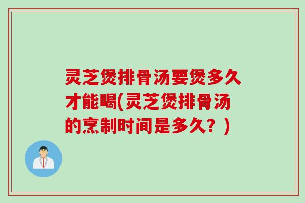 灵芝煲排骨汤要煲多久才能喝(灵芝煲排骨汤的烹制时间是多久？)
