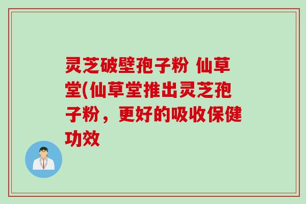 灵芝破壁孢子粉 仙草堂(仙草堂推出灵芝孢子粉，更好的吸收保健功效