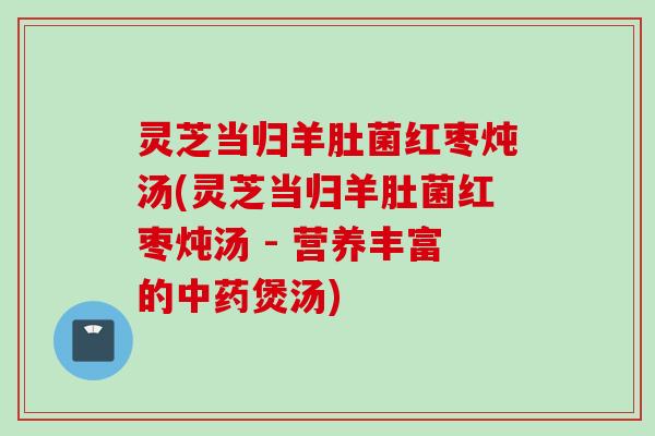 灵芝当归羊肚菌红枣炖汤(灵芝当归羊肚菌红枣炖汤 - 营养丰富的煲汤)