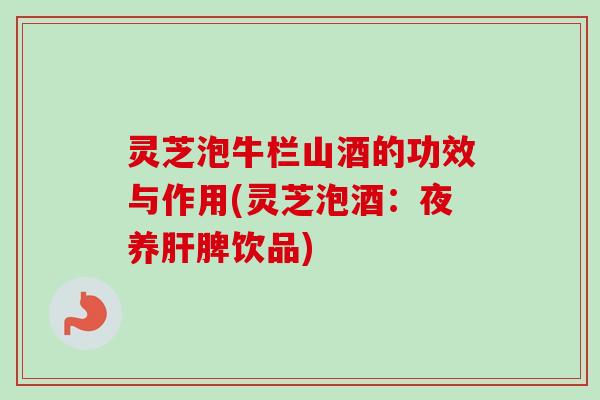 灵芝泡牛栏山酒的功效与作用(灵芝泡酒：夜养脾饮品)