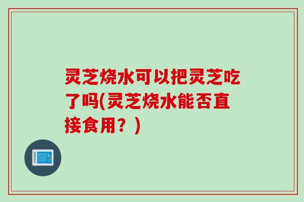 灵芝烧水可以把灵芝吃了吗(灵芝烧水能否直接食用？)