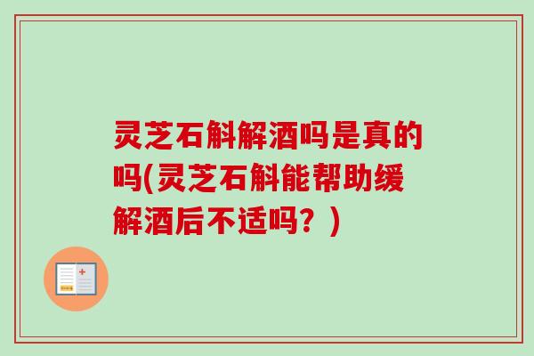 灵芝石斛解酒吗是真的吗(灵芝石斛能帮助缓解酒后不适吗？)