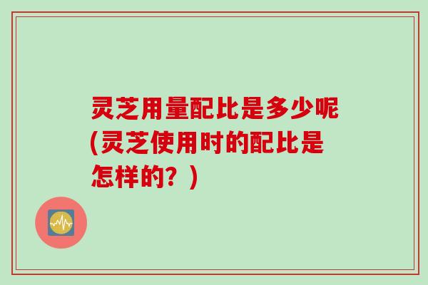 灵芝用量配比是多少呢(灵芝使用时的配比是怎样的？)