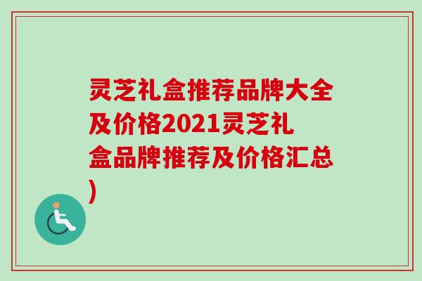 灵芝礼盒推荐品牌大全及价格2021灵芝礼盒品牌推荐及价格汇总)