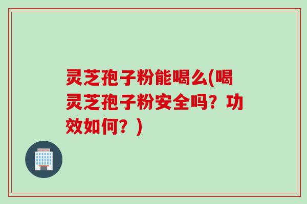 灵芝孢子粉能喝么(喝灵芝孢子粉安全吗？功效如何？)