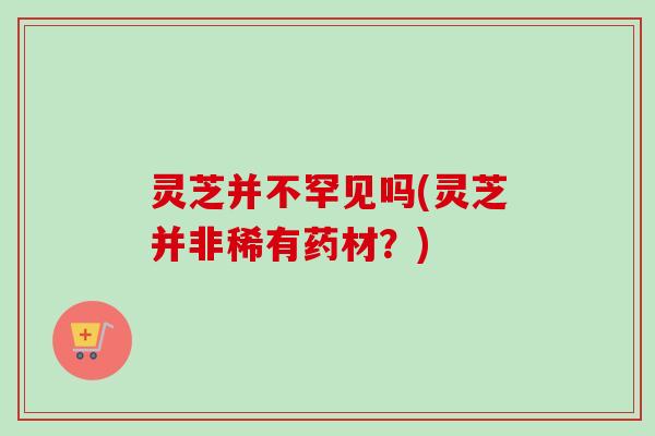 灵芝并不罕见吗(灵芝并非稀有药材？)
