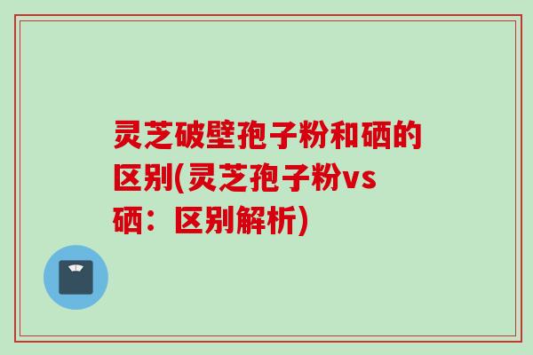 灵芝破壁孢子粉和硒的区别(灵芝孢子粉vs硒：区别解析)
