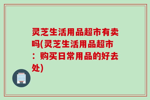 灵芝生活用品超市有卖吗(灵芝生活用品超市：购买日常用品的好去处)