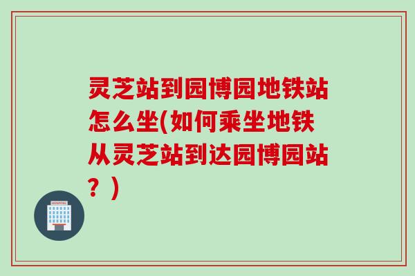 灵芝站到园博园地铁站怎么坐(如何乘坐地铁从灵芝站到达园博园站？)