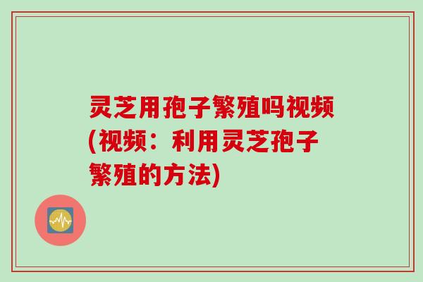 灵芝用孢子繁殖吗视频(视频：利用灵芝孢子繁殖的方法)