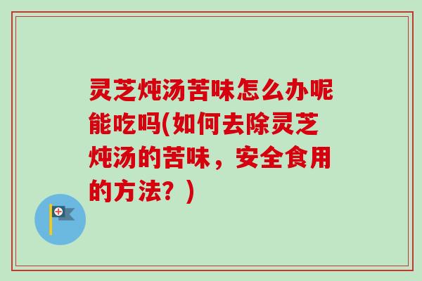 灵芝炖汤苦味怎么办呢能吃吗(如何去除灵芝炖汤的苦味，安全食用的方法？)