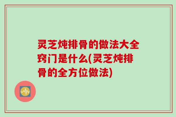 灵芝炖排骨的做法大全窍门是什么(灵芝炖排骨的全方位做法)