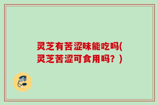 灵芝有苦涩味能吃吗(灵芝苦涩可食用吗？)