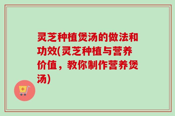 灵芝种植煲汤的做法和功效(灵芝种植与营养价值，教你制作营养煲汤)