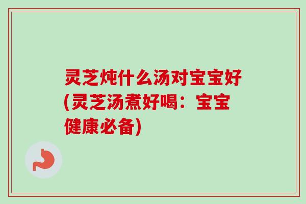 灵芝炖什么汤对宝宝好(灵芝汤煮好喝：宝宝健康必备)