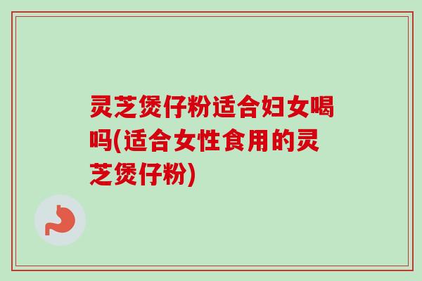 灵芝煲仔粉适合妇女喝吗(适合女性食用的灵芝煲仔粉)