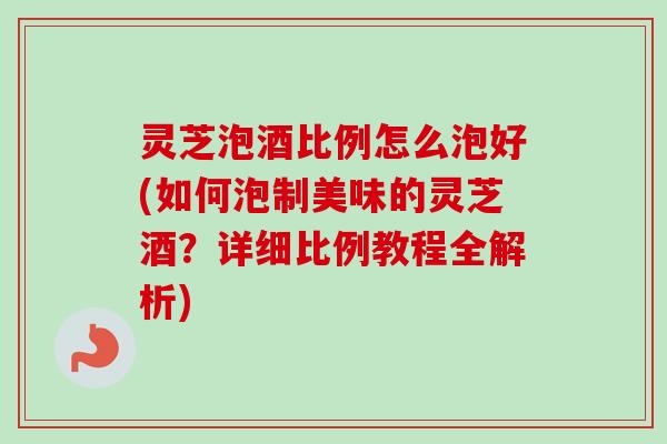 灵芝泡酒比例怎么泡好(如何泡制美味的灵芝酒？详细比例教程全解析)