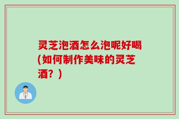灵芝泡酒怎么泡呢好喝(如何制作美味的灵芝酒？)