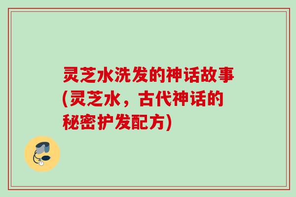 灵芝水洗发的神话故事(灵芝水，古代神话的秘密护发配方)