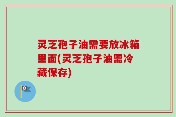 灵芝孢子油需要放冰箱里面(灵芝孢子油需冷藏保存)