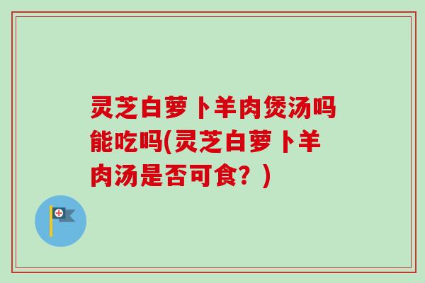 灵芝白萝卜羊肉煲汤吗能吃吗(灵芝白萝卜羊肉汤是否可食？)