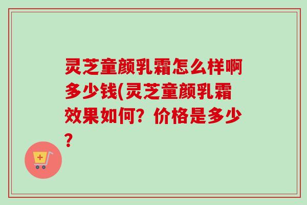 灵芝童颜乳霜怎么样啊多少钱(灵芝童颜乳霜效果如何？价格是多少？
